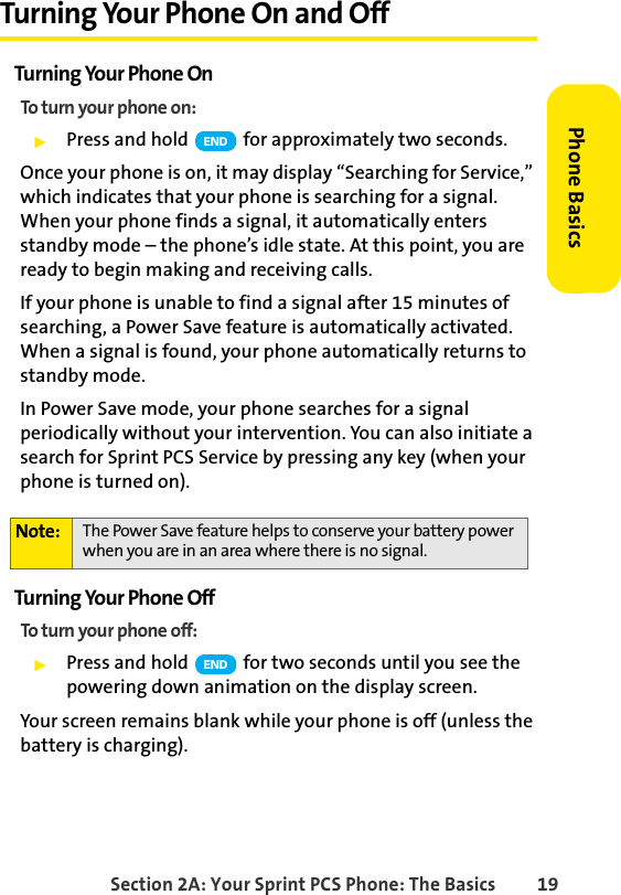 Section 2A: Your Sprint PCS Phone: The Basics 19Phone BasicsTurning Your Phone On and OffTurning Your Phone OnTo turn your phone on:ᮣPress and hold   for approximately two seconds.Once your phone is on, it may display “Searching for Service,” which indicates that your phone is searching for a signal. When your phone finds a signal, it automatically enters standby mode – the phone’s idle state. At this point, you are ready to begin making and receiving calls.If your phone is unable to find a signal after 15 minutes of searching, a Power Save feature is automatically activated. When a signal is found, your phone automatically returns to standby mode.In Power Save mode, your phone searches for a signal periodically without your intervention. You can also initiate a search for Sprint PCS Service by pressing any key (when your phone is turned on).Turning Your Phone OffTo turn your phone off:ᮣPress and hold   for two seconds until you see the powering down animation on the display screen.Your screen remains blank while your phone is off (unless the battery is charging).Note: The Power Save feature helps to conserve your battery power when you are in an area where there is no signal.ENDEND