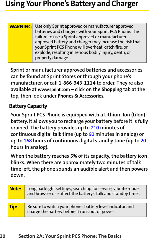 20 Section 2A: Your Sprint PCS Phone: The BasicsUsing Your Phone’s Battery and ChargerSprint or manufacturer approved batteries and accessories can be found at Sprint Stores or through your phone’s manufacturer, or call 1-866-343-1114 to order. They’re also available at www.sprint.com – click on the Shopping tab at the top, then look under Phones &amp; Accessories.Battery CapacityYour Sprint PCS Phone is equipped with a Lithium Ion (LiIon) battery. It allows you to recharge your battery before it is fully drained. The battery provides up to 210 minutes of continuous digital talk time (up to 90 minutes in analog) or up to 168 hours of continuous digital standby time (up to 20 hours in analog).When the battery reaches 5% of its capacity, the battery icon blinks. When there are approximately two minutes of talk time left, the phone sounds an audible alert and then powers down.WARNING Use only Sprint approved or manufacturer approved batteries and chargers with your Sprint PCS Phone. The failure to use a Sprint approved or manufacturer approved battery and charger may increase the risk that your Sprint PCS Phone will overheat, catch fire, or explode, resulting in serious bodily injury, death, or property damage.Note: Long backlight settings, searching for service, vibrate mode, and browser use affect the battery’s talk and standby times.Tip: Be sure to watch your phones battery level indicator and charge the battery before it runs out of power.