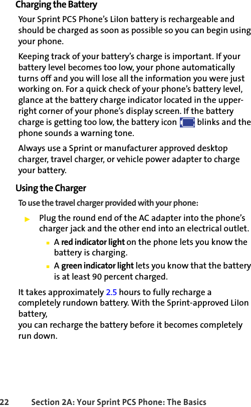 22 Section 2A: Your Sprint PCS Phone: The BasicsCharging the BatteryYour Sprint PCS Phone’s LiIon battery is rechargeable and should be charged as soon as possible so you can begin using your phone.Keeping track of your battery’s charge is important. If your battery level becomes too low, your phone automatically turns off and you will lose all the information you were just working on. For a quick check of your phone’s battery level, glance at the battery charge indicator located in the upper-right corner of your phone’s display screen. If the battery charge is getting too low, the battery icon   blinks and the phone sounds a warning tone.Always use a Sprint or manufacturer approved desktop charger, travel charger, or vehicle power adapter to charge your battery.Using the ChargerTo use the travel charger provided with your phone:ᮣPlug the round end of the AC adapter into the phone’s charger jack and the other end into an electrical outlet.ⅢA red indicator light on the phone lets you know the battery is charging.ⅢA green indicator light lets you know that the battery is at least 90 percent charged.It takes approximately 2.5 hours to fully recharge a completely rundown battery. With the Sprint-approved LiIon battery, you can recharge the battery before it becomes completely run down.