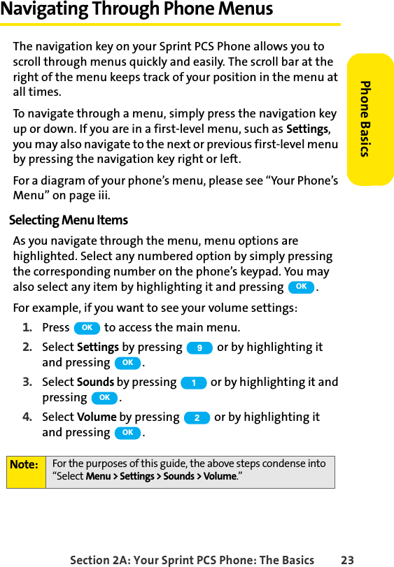 Section 2A: Your Sprint PCS Phone: The Basics 23Phone BasicsNavigating Through Phone MenusThe navigation key on your Sprint PCS Phone allows you to scroll through menus quickly and easily. The scroll bar at the right of the menu keeps track of your position in the menu at all times.To navigate through a menu, simply press the navigation key up or down. If you are in a first-level menu, such as Settings, you may also navigate to the next or previous first-level menu by pressing the navigation key right or left.For a diagram of your phone’s menu, please see “Your Phone’s Menu” on page iii.Selecting Menu ItemsAs you navigate through the menu, menu options are highlighted. Select any numbered option by simply pressing the corresponding number on the phone’s keypad. You may also select any item by highlighting it and pressing  .For example, if you want to see your volume settings:1. Press   to access the main menu.2. Select Settings by pressing   or by highlighting it and pressing  .3. Select Sounds by pressing   or by highlighting it and pressing .4. Select Volume by pressing   or by highlighting it and pressing  .Note: For the purposes of this guide, the above steps condense into “Select Menu &gt; Settings &gt; Sounds &gt; Volume.”OKOK9OK1OK2OK