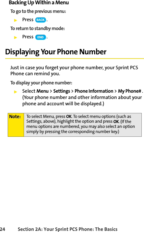 24 Section 2A: Your Sprint PCS Phone: The BasicsBacking Up Within a MenuTo go to the previous menu: ᮣPress .To return to standby mode:ᮣPress .Displaying Your Phone NumberJust in case you forget your phone number, your Sprint PCS Phone can remind you.To display your phone number:ᮣSelect Menu &gt; Settings &gt; Phone Information &gt; My Phone# . (Your phone number and other information about your phone and account will be displayed.)Note: To select Menu, press OK. To select menu options (such as Settings, above), highlight the option and press OK. (If the menu options are numbered, you may also select an option simply by pressing the corresponding number key.)BACKEND