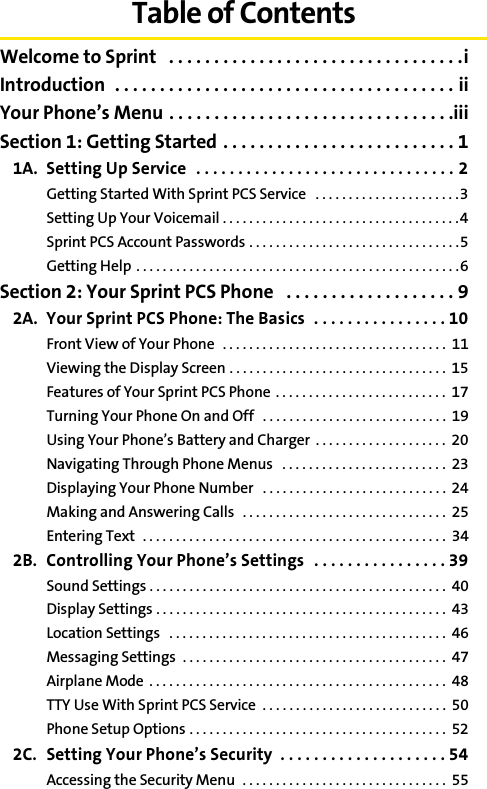 Table of ContentsWelcome to Sprint   . . . . . . . . . . . . . . . . . . . . . . . . . . . . . . . . .iIntroduction  . . . . . . . . . . . . . . . . . . . . . . . . . . . . . . . . . . . . . . iiYour Phone’s Menu . . . . . . . . . . . . . . . . . . . . . . . . . . . . . . . .iiiSection 1: Getting Started . . . . . . . . . . . . . . . . . . . . . . . . . . 11A. Setting Up Service   . . . . . . . . . . . . . . . . . . . . . . . . . . . . . . . 2Getting Started With Sprint PCS Service   . . . . . . . . . . . . . . . . . . . . . .3Setting Up Your Voicemail . . . . . . . . . . . . . . . . . . . . . . . . . . . . . . . . . . . .4Sprint PCS Account Passwords . . . . . . . . . . . . . . . . . . . . . . . . . . . . . . . .5Getting Help  . . . . . . . . . . . . . . . . . . . . . . . . . . . . . . . . . . . . . . . . . . . . . . . . .6Section 2: Your Sprint PCS Phone   . . . . . . . . . . . . . . . . . . . 92A. Your Sprint PCS Phone: The Basics  . . . . . . . . . . . . . . . . 10Front View of Your Phone  . . . . . . . . . . . . . . . . . . . . . . . . . . . . . . . . . .  11Viewing the Display Screen . . . . . . . . . . . . . . . . . . . . . . . . . . . . . . . . .  15Features of Your Sprint PCS Phone  . . . . . . . . . . . . . . . . . . . . . . . . . .  17Turning Your Phone On and Off  . . . . . . . . . . . . . . . . . . . . . . . . . . . .  19Using Your Phone’s Battery and Charger  . . . . . . . . . . . . . . . . . . . .  20Navigating Through Phone Menus   . . . . . . . . . . . . . . . . . . . . . . . . .  23Displaying Your Phone Number   . . . . . . . . . . . . . . . . . . . . . . . . . . . .  24Making and Answering Calls   . . . . . . . . . . . . . . . . . . . . . . . . . . . . . . .  25Entering Text  . . . . . . . . . . . . . . . . . . . . . . . . . . . . . . . . . . . . . . . . . . . . . .  342B. Controlling Your Phone’s Settings  . . . . . . . . . . . . . . . . 39Sound Settings . . . . . . . . . . . . . . . . . . . . . . . . . . . . . . . . . . . . . . . . . . . . .  40Display Settings . . . . . . . . . . . . . . . . . . . . . . . . . . . . . . . . . . . . . . . . . . . .  43Location Settings   . . . . . . . . . . . . . . . . . . . . . . . . . . . . . . . . . . . . . . . . . .  46Messaging Settings  . . . . . . . . . . . . . . . . . . . . . . . . . . . . . . . . . . . . . . . .  47Airplane Mode  . . . . . . . . . . . . . . . . . . . . . . . . . . . . . . . . . . . . . . . . . . . . .  48TTY Use With Sprint PCS Service  . . . . . . . . . . . . . . . . . . . . . . . . . . . .  50Phone Setup Options . . . . . . . . . . . . . . . . . . . . . . . . . . . . . . . . . . . . . . .  522C. Setting Your Phone’s Security  . . . . . . . . . . . . . . . . . . . . 54Accessing the Security Menu  . . . . . . . . . . . . . . . . . . . . . . . . . . . . . . .  55