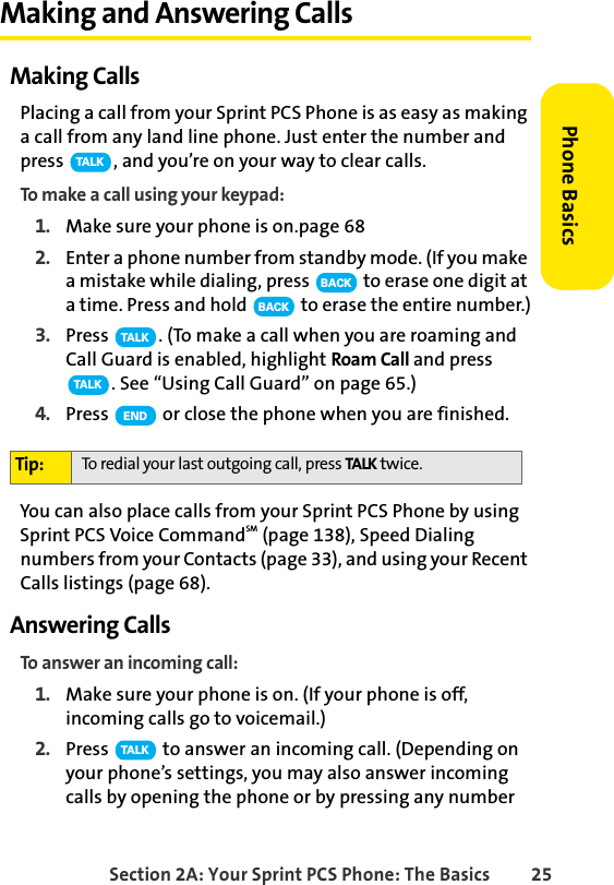 Section 2A: Your Sprint PCS Phone: The Basics 25Phone BasicsMaking and Answering CallsMaking CallsPlacing a call from your Sprint PCS Phone is as easy as making a call from any land line phone. Just enter the number and press  , and you’re on your way to clear calls.To make a call using your keypad:1. Make sure your phone is on.page 682. Enter a phone number from standby mode. (If you make a mistake while dialing, press   to erase one digit at a time. Press and hold   to erase the entire number.)3. Press  . (To make a call when you are roaming and Call Guard is enabled, highlight Roam Call and press . See “Using Call Guard” on page 65.)4. Press   or close the phone when you are finished.You can also place calls from your Sprint PCS Phone by using Sprint PCS Voice CommandSM (page 138), Speed Dialing numbers from your Contacts (page 33), and using your Recent Calls listings (page 68).Answering CallsTo answer an incoming call:1. Make sure your phone is on. (If your phone is off, incoming calls go to voicemail.)2. Press   to answer an incoming call. (Depending on your phone’s settings, you may also answer incoming calls by opening the phone or by pressing any number Tip: To redial your last outgoing call, press TALK twice.TA L KBACKBACKTA L KTA L KENDTA L K