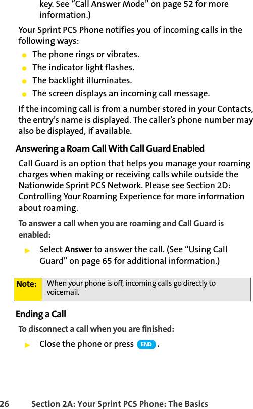 26 Section 2A: Your Sprint PCS Phone: The Basicskey. See “Call Answer Mode” on page 52 for more information.)Your Sprint PCS Phone notifies you of incoming calls in the following ways:ⅷThe phone rings or vibrates.ⅷThe indicator light flashes.ⅷThe backlight illuminates.ⅷThe screen displays an incoming call message.If the incoming call is from a number stored in your Contacts, the entry’s name is displayed. The caller’s phone number may also be displayed, if available.Answering a Roam Call With Call Guard EnabledCall Guard is an option that helps you manage your roaming charges when making or receiving calls while outside the Nationwide Sprint PCS Network. Please see Section 2D: Controlling Your Roaming Experience for more information about roaming.To answer a call when you are roaming and Call Guard is enabled:ᮣSelect Answer to answer the call. (See “Using Call Guard” on page 65 for additional information.)Ending a CallTo disconnect a call when you are finished:ᮣClose the phone or press  .Note: When your phone is off, incoming calls go directly to voicemail. END