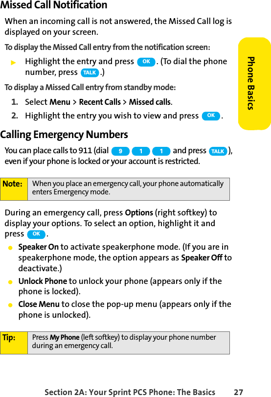 Section 2A: Your Sprint PCS Phone: The Basics 27Phone BasicsMissed Call NotificationWhen an incoming call is not answered, the Missed Call log is displayed on your screen.To display the Missed Call entry from the notification screen:ᮣHighlight the entry and press  . (To dial the phone number, press  .)To display a Missed Call entry from standby mode:1. Select Menu &gt; Recent Calls &gt; Missed calls.2. Highlight the entry you wish to view and press  .Calling Emergency NumbersYou can place calls to 911 (dial   and press  ), even if your phone is locked or your account is restricted.During an emergency call, press Options (right softkey) to display your options. To select an option, highlight it and press .ⅷSpeaker On to activate speakerphone mode. (If you are in speakerphone mode, the option appears as Speaker Off to deactivate.)ⅷUnlock Phone to unlock your phone (appears only if the phone is locked).ⅷClose Menu to close the pop-up menu (appears only if the phone is unlocked).Note: When you place an emergency call, your phone automatically enters Emergency mode.Tip: Press My Phone (left softkey) to display your phone number during an emergency call.OKTA L KOK9 1 1 TA L KOK