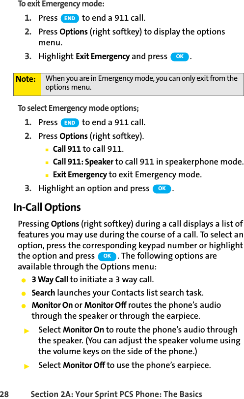 28 Section 2A: Your Sprint PCS Phone: The BasicsTo exit Emergency mode:1. Press   to end a 911 call.2. Press Options (right softkey) to display the options menu.3. Highlight Exit Emergency and press  .To select Emergency mode options;1. Press   to end a 911 call.2. Press Options (right softkey).ⅢCall 911 to call 911.ⅢCall 911: Speaker to call 911 in speakerphone mode.ⅢExit Emergency to exit Emergency mode.3. Highlight an option and press  .In-Call OptionsPressing Options (right softkey) during a call displays a list of features you may use during the course of a call. To select an option, press the corresponding keypad number or highlight the option and press  . The following options are available through the Options menu:ⅷ3 Way Call to initiate a 3 way call.ⅷSearch launches your Contacts list search task.ⅷMonitor On or Monitor Off routes the phone’s audio through the speaker or through the earpiece. ᮣSelect Monitor On to route the phone’s audio through the speaker. (You can adjust the speaker volume using the volume keys on the side of the phone.)ᮣSelect Monitor Off to use the phone’s earpiece.Note: When you are in Emergency mode, you can only exit from the options menu.ENDOKENDOKOK