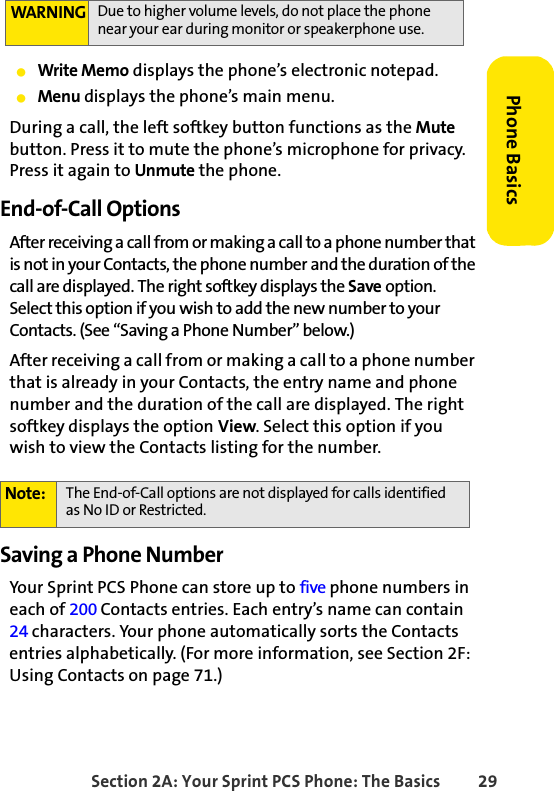 Section 2A: Your Sprint PCS Phone: The Basics 29Phone BasicsⅷWrite Memo displays the phone’s electronic notepad.ⅷMenu displays the phone’s main menu.During a call, the left softkey button functions as the Mute button. Press it to mute the phone’s microphone for privacy. Press it again to Unmute the phone.End-of-Call OptionsAfter receiving a call from or making a call to a phone number that is not in your Contacts, the phone number and the duration of the call are displayed. The right softkey displays the Save option. Select this option if you wish to add the new number to your Contacts. (See “Saving a Phone Number” below.)After receiving a call from or making a call to a phone number that is already in your Contacts, the entry name and phone number and the duration of the call are displayed. The right softkey displays the option View. Select this option if you wish to view the Contacts listing for the number.Saving a Phone NumberYour Sprint PCS Phone can store up to five phone numbers in each of 200 Contacts entries. Each entry’s name can contain 24 characters. Your phone automatically sorts the Contacts entries alphabetically. (For more information, see Section 2F: Using Contacts on page 71.)WARNING Due to higher volume levels, do not place the phone near your ear during monitor or speakerphone use.Note: The End-of-Call options are not displayed for calls identified as No ID or Restricted.