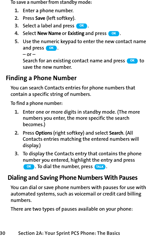 30 Section 2A: Your Sprint PCS Phone: The BasicsTo save a number from standby mode:1. Enter a phone number.2. Press Save (left softkey).3. Select a label and press  .4. Select New Name or Existing and press  .5. Use the numeric keypad to enter the new contact name and press  .– or –Search for an existing contact name and press   to save the new number.Finding a Phone NumberYou can search Contacts entries for phone numbers that contain a specific string of numbers.To find a phone number:1. Enter one or more digits in standby mode. (The more numbers you enter, the more specific the search becomes.)2. Press Options (right softkey) and select Search. (All Contacts entries matching the entered numbers will display.)3. To display the Contacts entry that contains the phone number you entered, highlight the entry and press . To dial the number, press  .Dialing and Saving Phone Numbers With PausesYou can dial or save phone numbers with pauses for use with automated systems, such as voicemail or credit card billing numbers. There are two types of pauses available on your phone:OKOKOKOKOK TA L K