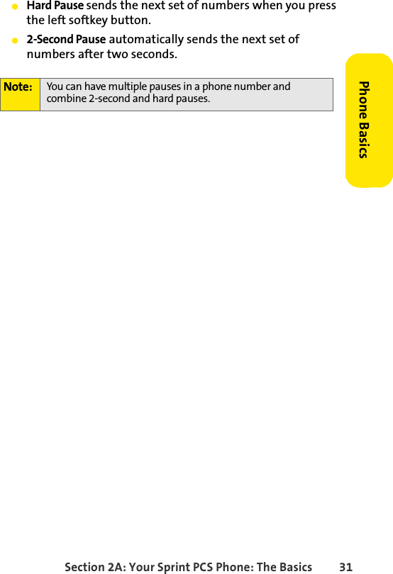 Section 2A: Your Sprint PCS Phone: The Basics 31Phone BasicsⅷHard Pause sends the next set of numbers when you press the left softkey button.ⅷ2-Second Pause automatically sends the next set of numbers after two seconds.Note: You can have multiple pauses in a phone number and combine 2-second and hard pauses.
