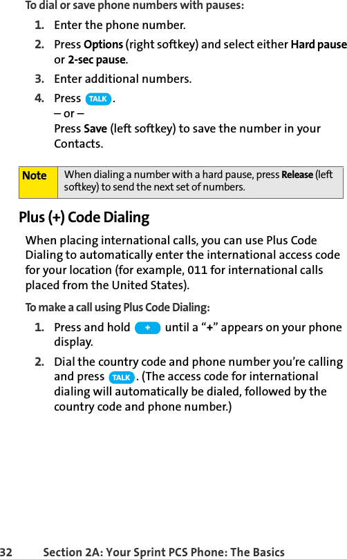 32 Section 2A: Your Sprint PCS Phone: The BasicsTo dial or save phone numbers with pauses:1. Enter the phone number.2. Press Options (right softkey) and select either Hard pause or 2-sec pause.3. Enter additional numbers.4. Press .– or – Press Save (left softkey) to save the number in your Contacts.Plus (+) Code DialingWhen placing international calls, you can use Plus Code Dialing to automatically enter the international access code for your location (for example, 011 for international calls placed from the United States).To make a call using Plus Code Dialing:1. Press and hold   until a “+” appears on your phone display.2. Dial the country code and phone number you’re calling and press  . (The access code for international dialing will automatically be dialed, followed by the country code and phone number.)Note When dialing a number with a hard pause, press Release (left softkey) to send the next set of numbers. TA L K+TA L K