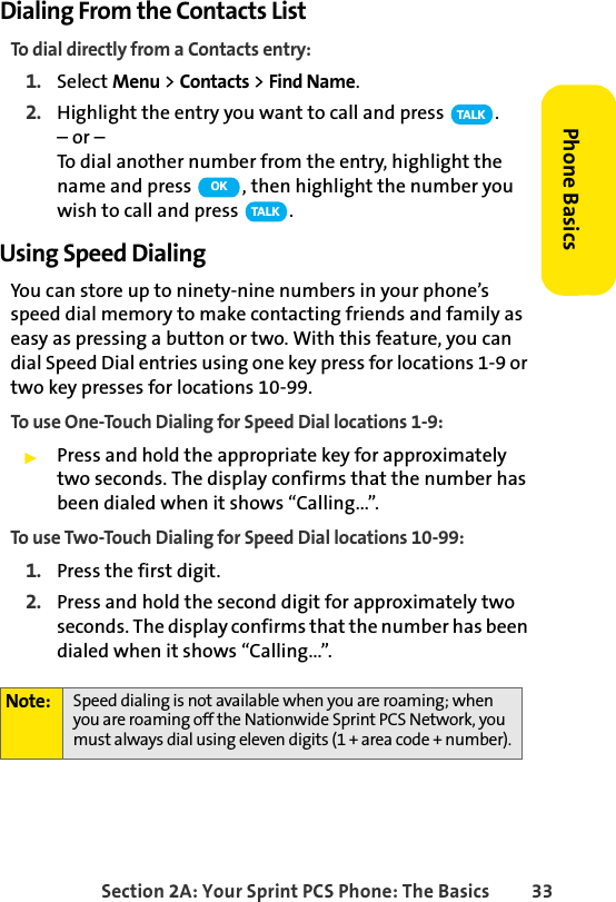 Section 2A: Your Sprint PCS Phone: The Basics 33Phone BasicsDialing From the Contacts ListTo dial directly from a Contacts entry:1. Select Menu &gt; Contacts &gt; Find Name.2. Highlight the entry you want to call and press  .– or –To dial another number from the entry, highlight the name and press  , then highlight the number you wish to call and press  .Using Speed DialingYou can store up to ninety-nine numbers in your phone’s speed dial memory to make contacting friends and family as easy as pressing a button or two. With this feature, you can dial Speed Dial entries using one key press for locations 1-9 or two key presses for locations 10-99. To use One-Touch Dialing for Speed Dial locations 1-9:ᮣPress and hold the appropriate key for approximately two seconds. The display confirms that the number has been dialed when it shows “Calling...”.To use Two-Touch Dialing for Speed Dial locations 10-99:1. Press the first digit.2. Press and hold the second digit for approximately two seconds. The display confirms that the number has been dialed when it shows “Calling...”.Note: Speed dialing is not available when you are roaming; when you are roaming off the Nationwide Sprint PCS Network, you must always dial using eleven digits (1 + area code + number).TA L KOKTA L K