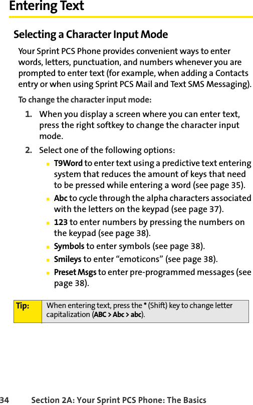 34 Section 2A: Your Sprint PCS Phone: The BasicsEntering TextSelecting a Character Input ModeYour Sprint PCS Phone provides convenient ways to enter words, letters, punctuation, and numbers whenever you are prompted to enter text (for example, when adding a Contacts entry or when using Sprint PCS Mail and Text SMS Messaging).To change the character input mode:1. When you display a screen where you can enter text, press the right softkey to change the character input mode.2. Select one of the following options:ⅢT9Word to enter text using a predictive text entering system that reduces the amount of keys that need to be pressed while entering a word (see page 35).ⅢAbc to cycle through the alpha characters associated with the letters on the keypad (see page 37).Ⅲ123 to enter numbers by pressing the numbers on the keypad (see page 38).ⅢSymbols to enter symbols (see page 38).ⅢSmileys to enter “emoticons” (see page 38).ⅢPreset Msgs to enter pre-programmed messages (see page 38).Tip: When entering text, press the * (Shift) key to change letter capitalization (ABC &gt; Abc &gt; abc).