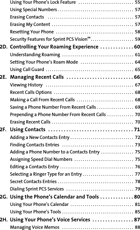 Using Your Phone’s Lock Feature   . . . . . . . . . . . . . . . . . . . . . . . . . . .  55Using Special Numbers . . . . . . . . . . . . . . . . . . . . . . . . . . . . . . . . . . . . .  57Erasing Contacts    . . . . . . . . . . . . . . . . . . . . . . . . . . . . . . . . . . . . . . . . . .  57Erasing My Content  . . . . . . . . . . . . . . . . . . . . . . . . . . . . . . . . . . . . . . . .  57Resetting Your Phone  . . . . . . . . . . . . . . . . . . . . . . . . . . . . . . . . . . . . . .  58Security Features for Sprint PCS VisionSM . . . . . . . . . . . . . . . . . . . . .  592D. Controlling Your Roaming Experience  . . . . . . . . . . . . . 60Understanding Roaming  . . . . . . . . . . . . . . . . . . . . . . . . . . . . . . . . . . .  61Setting Your Phone’s Roam Mode   . . . . . . . . . . . . . . . . . . . . . . . . . .  64Using Call Guard  . . . . . . . . . . . . . . . . . . . . . . . . . . . . . . . . . . . . . . . . . . .  652E. Managing Recent Calls  . . . . . . . . . . . . . . . . . . . . . . . . . . 66Viewing History   . . . . . . . . . . . . . . . . . . . . . . . . . . . . . . . . . . . . . . . . . . .  67Recent Calls Options  . . . . . . . . . . . . . . . . . . . . . . . . . . . . . . . . . . . . . . .  68Making a Call From Recent Calls  . . . . . . . . . . . . . . . . . . . . . . . . . . . .  68Saving a Phone Number From Recent Calls . . . . . . . . . . . . . . . . . .  69Prepending a Phone Number From Recent Calls  . . . . . . . . . . . . .  70Erasing Recent Calls . . . . . . . . . . . . . . . . . . . . . . . . . . . . . . . . . . . . . . . .  702F. Using Contacts  . . . . . . . . . . . . . . . . . . . . . . . . . . . . . . . . . 71Adding a New Contacts Entry . . . . . . . . . . . . . . . . . . . . . . . . . . . . . . .  72Finding Contacts Entries   . . . . . . . . . . . . . . . . . . . . . . . . . . . . . . . . . . .  73Adding a Phone Number to a Contacts Entry  . . . . . . . . . . . . . . . .  75Assigning Speed Dial Numbers  . . . . . . . . . . . . . . . . . . . . . . . . . . . . .  75Editing a Contacts Entry . . . . . . . . . . . . . . . . . . . . . . . . . . . . . . . . . . . .  76Selecting a Ringer Type for an Entry . . . . . . . . . . . . . . . . . . . . . . . . .  77Secret Contacts Entries . . . . . . . . . . . . . . . . . . . . . . . . . . . . . . . . . . . . .  78Dialing Sprint PCS Services   . . . . . . . . . . . . . . . . . . . . . . . . . . . . . . . . .  792G. Using the Phone’s Calendar and Tools . . . . . . . . . . . . . 80Using Your Phone’s Calendar  . . . . . . . . . . . . . . . . . . . . . . . . . . . . . . .  81Using Your Phone’s Tools . . . . . . . . . . . . . . . . . . . . . . . . . . . . . . . . . . .  852H. Using Your Phone’s Voice Services  . . . . . . . . . . . . . . . . 87Managing Voice Memos   . . . . . . . . . . . . . . . . . . . . . . . . . . . . . . . . . . .  88