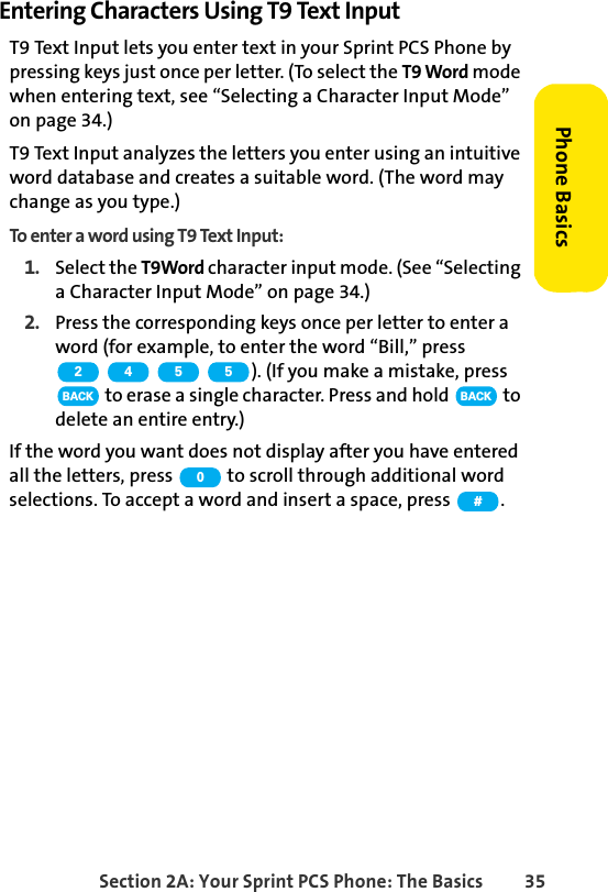 Section 2A: Your Sprint PCS Phone: The Basics 35Phone BasicsEntering Characters Using T9 Text InputT9 Text Input lets you enter text in your Sprint PCS Phone by pressing keys just once per letter. (To select the T9 Word mode when entering text, see “Selecting a Character Input Mode” on page 34.)T9 Text Input analyzes the letters you enter using an intuitive word database and creates a suitable word. (The word may change as you type.) To enter a word using T9 Text Input:1. Select the T9Word character input mode. (See “Selecting a Character Input Mode” on page 34.)2. Press the corresponding keys once per letter to enter a word (for example, to enter the word “Bill,” press ). (If you make a mistake, press  to erase a single character. Press and hold   to delete an entire entry.)If the word you want does not display after you have entered all the letters, press   to scroll through additional word selections. To accept a word and insert a space, press  .2 4 5 5BACK BACK0#