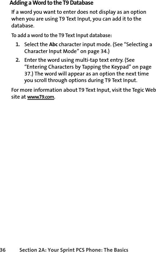 36 Section 2A: Your Sprint PCS Phone: The BasicsAdding a Word to the T9 DatabaseIf a word you want to enter does not display as an option when you are using T9 Text Input, you can add it to the database.To add a word to the T9 Text Input database:1. Select the Abc character input mode. (See “Selecting a Character Input Mode” on page 34.)2. Enter the word using multi-tap text entry. (See “Entering Characters by Tapping the Keypad” on page 37.) The word will appear as an option the next time you scroll through options during T9 Text Input.For more information about T9 Text Input, visit the Tegic Web site at www.T9.com.