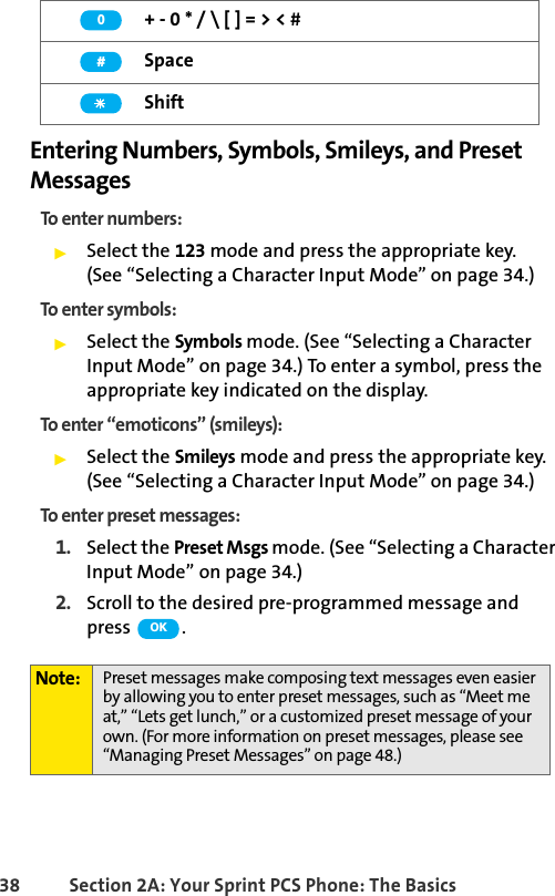 38 Section 2A: Your Sprint PCS Phone: The BasicsEntering Numbers, Symbols, Smileys, and Preset MessagesTo enter numbers:ᮣSelect the 123 mode and press the appropriate key. (See “Selecting a Character Input Mode” on page 34.)To enter symbols:ᮣSelect the Symbols mode. (See “Selecting a Character Input Mode” on page 34.) To enter a symbol, press the appropriate key indicated on the display.To enter “emoticons” (smileys):ᮣSelect the Smileys mode and press the appropriate key. (See “Selecting a Character Input Mode” on page 34.)To enter preset messages:1. Select the Preset Msgs mode. (See “Selecting a Character Input Mode” on page 34.)2. Scroll to the desired pre-programmed message and press  . + - 0 * / \ [ ] = &gt; &lt; #SpaceShiftNote: Preset messages make composing text messages even easier by allowing you to enter preset messages, such as “Meet me at,” “Lets get lunch,” or a customized preset message of your own. (For more information on preset messages, please see “Managing Preset Messages” on page 48.)0#OK