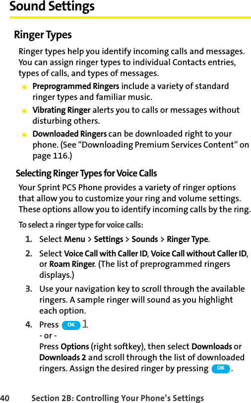 40 Section 2B: Controlling Your Phone’s SettingsSound SettingsRinger TypesRinger types help you identify incoming calls and messages. You can assign ringer types to individual Contacts entries, types of calls, and types of messages.ⅷPreprogrammed Ringers include a variety of standard ringer types and familiar music.ⅷVibrating Ringer alerts you to calls or messages without disturbing others.ⅷDownloaded Ringers can be downloaded right to your phone. (See “Downloading Premium Services Content” on page 116.)Selecting Ringer Types for Voice CallsYour Sprint PCS Phone provides a variety of ringer options that allow you to customize your ring and volume settings. These options allow you to identify incoming calls by the ring.To select a ringer type for voice calls:1. Select Menu &gt; Settings &gt; Sounds &gt; Ringer Type.2. Select Voice Call with Caller ID, Voice Call without Caller ID, or Roam Ringer. (The list of preprogrammed ringers displays.)3. Use your navigation key to scroll through the available ringers. A sample ringer will sound as you highlight each option. 4. Press  .- or -Press Options (right softkey), then select Downloads or Downloads 2 and scroll through the list of downloaded ringers. Assign the desired ringer by pressing  .OKOK