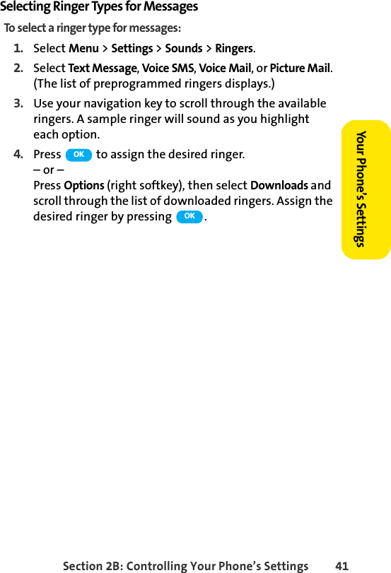 Section 2B: Controlling Your Phone’s Settings 41Your Phone’s SettingsSelecting Ringer Types for MessagesTo select a ringer type for messages:1. Select Menu &gt; Settings &gt; Sounds &gt; Ringers.2. Select Text Message, Voice SMS, Voice Mail, or Picture Mail. (The list of preprogrammed ringers displays.)3. Use your navigation key to scroll through the available ringers. A sample ringer will sound as you highlight each option. 4. Press   to assign the desired ringer.– or –Press Options (right softkey), then select Downloads and scroll through the list of downloaded ringers. Assign the desired ringer by pressing  .OKOK