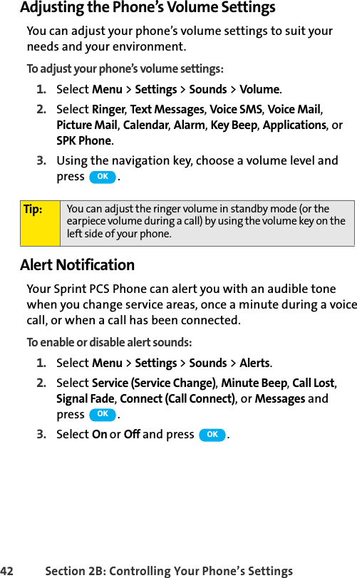 42 Section 2B: Controlling Your Phone’s SettingsAdjusting the Phone’s Volume SettingsYou can adjust your phone’s volume settings to suit your needs and your environment.To adjust your phone’s volume settings:1. Select Menu &gt; Settings &gt; Sounds &gt; Volume.2. Select Ringer, Text Messages, Voice SMS, Voice Mail, Picture Mail, Calendar, Alarm, Key Beep, Applications, or SPK Phone.3. Using the navigation key, choose a volume level and press  .Alert NotificationYour Sprint PCS Phone can alert you with an audible tone when you change service areas, once a minute during a voice call, or when a call has been connected.To enable or disable alert sounds:1. Select Menu &gt; Settings &gt; Sounds &gt; Alerts.2. Select Service (Service Change), Minute Beep, Call Lost, Signal Fade, Connect (Call Connect), or Messages and press .3. Select On or Off and press  .Tip: You can adjust the ringer volume in standby mode (or the earpiece volume during a call) by using the volume key on the left side of your phone.OKOKOK