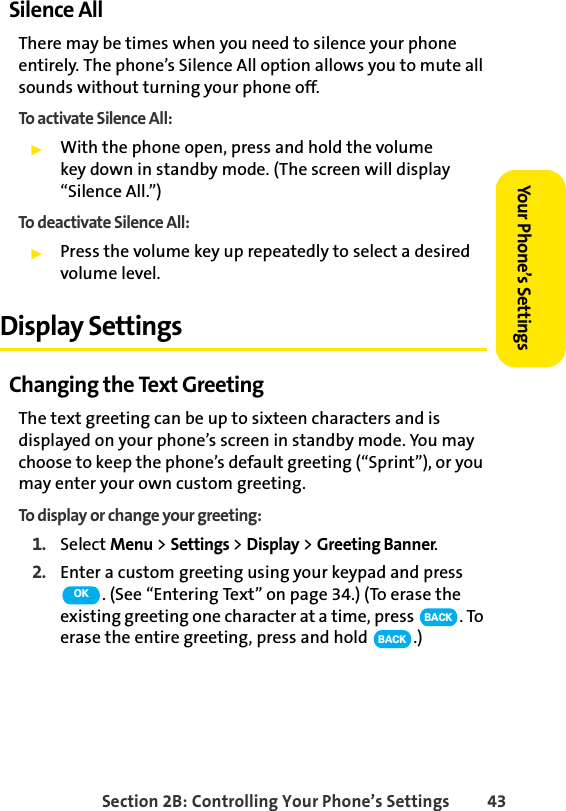 Section 2B: Controlling Your Phone’s Settings 43Your Phone’s SettingsSilence AllThere may be times when you need to silence your phone entirely. The phone’s Silence All option allows you to mute all sounds without turning your phone off.To activate Silence All:ᮣWith the phone open, press and hold the volume key down in standby mode. (The screen will display “Silence All.”)To deactivate Silence All:ᮣPress the volume key up repeatedly to select a desired volume level. Display SettingsChanging the Text GreetingThe text greeting can be up to sixteen characters and is displayed on your phone’s screen in standby mode. You may choose to keep the phone’s default greeting (“Sprint”), or you may enter your own custom greeting.To display or change your greeting:1. Select Menu &gt; Settings &gt; Display &gt; Greeting Banner.2. Enter a custom greeting using your keypad and press . (See “Entering Text” on page 34.) (To erase the existing greeting one character at a time, press  . To erase the entire greeting, press and hold  .)OKBACKBACK