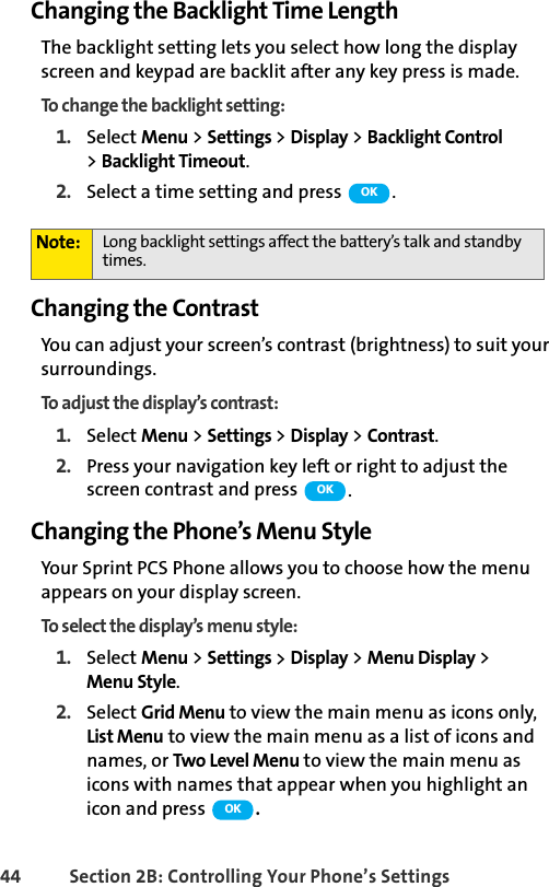 44 Section 2B: Controlling Your Phone’s SettingsChanging the Backlight Time LengthThe backlight setting lets you select how long the display screen and keypad are backlit after any key press is made.To change the backlight setting:1. Select Menu &gt; Settings &gt; Display &gt; Backlight Control &gt;Backlight Timeout.2. Select a time setting and press  .Changing the ContrastYou can adjust your screen’s contrast (brightness) to suit your surroundings.To adjust the display’s contrast:1. Select Menu &gt; Settings &gt; Display &gt; Contrast.2. Press your navigation key left or right to adjust the screen contrast and press  .Changing the Phone’s Menu StyleYour Sprint PCS Phone allows you to choose how the menu appears on your display screen.To select the display’s menu style:1. Select Menu &gt; Settings &gt; Display &gt; Menu Display &gt; Menu Style.2. Select Grid Menu to view the main menu as icons only, List Menu to view the main menu as a list of icons and names, or Two Level Menu to view the main menu as icons with names that appear when you highlight an icon and press  .Note: Long backlight settings affect the battery’s talk and standby times.OKOKOK