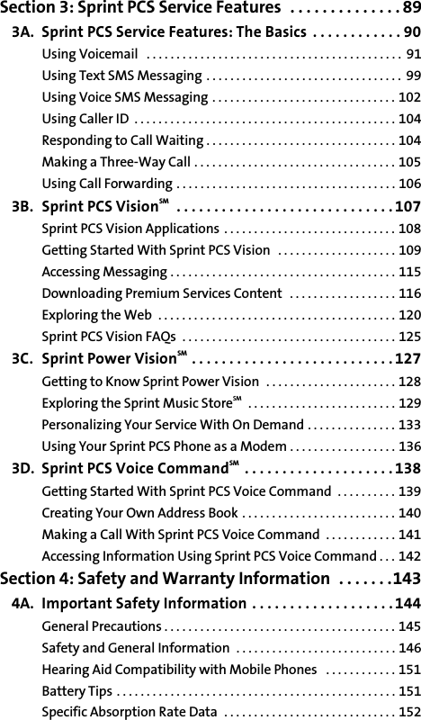 Section 3: Sprint PCS Service Features  . . . . . . . . . . . . . . 893A. Sprint PCS Service Features: The Basics  . . . . . . . . . . . . 90Using Voicemail   . . . . . . . . . . . . . . . . . . . . . . . . . . . . . . . . . . . . . . . . . . .  91Using Text SMS Messaging . . . . . . . . . . . . . . . . . . . . . . . . . . . . . . . . .  99Using Voice SMS Messaging . . . . . . . . . . . . . . . . . . . . . . . . . . . . . . . 102Using Caller ID  . . . . . . . . . . . . . . . . . . . . . . . . . . . . . . . . . . . . . . . . . . . . 104Responding to Call Waiting . . . . . . . . . . . . . . . . . . . . . . . . . . . . . . . . 104Making a Three-Way Call . . . . . . . . . . . . . . . . . . . . . . . . . . . . . . . . . . 105Using Call Forwarding . . . . . . . . . . . . . . . . . . . . . . . . . . . . . . . . . . . . . 1063B. Sprint PCS VisionSM   . . . . . . . . . . . . . . . . . . . . . . . . . . . . . 107Sprint PCS Vision Applications  . . . . . . . . . . . . . . . . . . . . . . . . . . . . . 108Getting Started With Sprint PCS Vision  . . . . . . . . . . . . . . . . . . . . 109Accessing Messaging . . . . . . . . . . . . . . . . . . . . . . . . . . . . . . . . . . . . . . 115Downloading Premium Services Content  . . . . . . . . . . . . . . . . . . 116Exploring the Web  . . . . . . . . . . . . . . . . . . . . . . . . . . . . . . . . . . . . . . . . 120Sprint PCS Vision FAQs  . . . . . . . . . . . . . . . . . . . . . . . . . . . . . . . . . . . . 1253C. Sprint Power VisionSM  . . . . . . . . . . . . . . . . . . . . . . . . . . . 127Getting to Know Sprint Power Vision  . . . . . . . . . . . . . . . . . . . . . . 128Exploring the Sprint Music StoreSM   . . . . . . . . . . . . . . . . . . . . . . . . . 129Personalizing Your Service With On Demand . . . . . . . . . . . . . . . 133Using Your Sprint PCS Phone as a Modem . . . . . . . . . . . . . . . . . . 1363D. Sprint PCS Voice CommandSM  . . . . . . . . . . . . . . . . . . . . 138Getting Started With Sprint PCS Voice Command  . . . . . . . . . . 139Creating Your Own Address Book . . . . . . . . . . . . . . . . . . . . . . . . . . 140Making a Call With Sprint PCS Voice Command  . . . . . . . . . . . . 141Accessing Information Using Sprint PCS Voice Command . . . 142Section 4: Safety and Warranty Information  . . . . . . .1434A. Important Safety Information . . . . . . . . . . . . . . . . . . . 144General Precautions . . . . . . . . . . . . . . . . . . . . . . . . . . . . . . . . . . . . . . . 145Safety and General Information  . . . . . . . . . . . . . . . . . . . . . . . . . . . 146Hearing Aid Compatibility with Mobile Phones   . . . . . . . . . . . . 151Battery Tips . . . . . . . . . . . . . . . . . . . . . . . . . . . . . . . . . . . . . . . . . . . . . . . 151Specific Absorption Rate Data  . . . . . . . . . . . . . . . . . . . . . . . . . . . . . 152