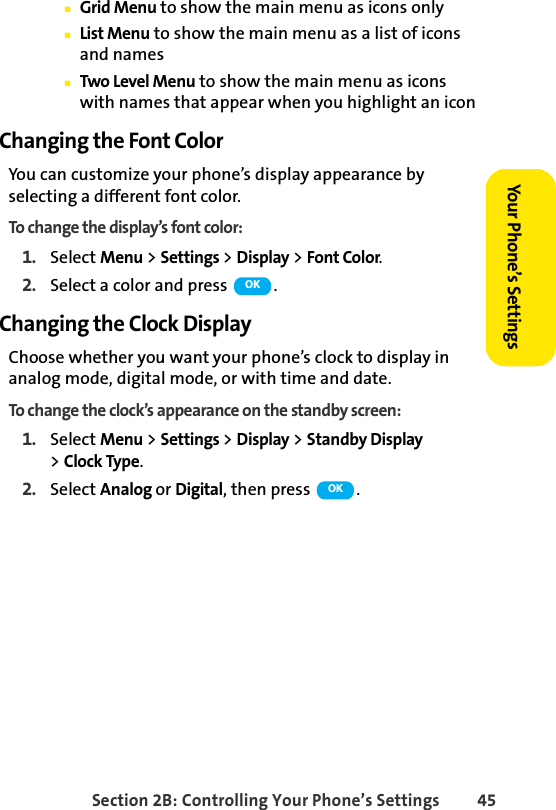 Section 2B: Controlling Your Phone’s Settings 45Your Phone’s SettingsⅢGrid Menu to show the main menu as icons onlyⅢList Menu to show the main menu as a list of icons and namesⅢTwo Level Menu to show the main menu as icons with names that appear when you highlight an iconChanging the Font ColorYou can customize your phone’s display appearance by selecting a different font color.To change the display’s font color:1. Select Menu &gt; Settings &gt; Display &gt; Font Color.2. Select a color and press  .Changing the Clock DisplayChoose whether you want your phone’s clock to display in analog mode, digital mode, or with time and date.To change the clock’s appearance on the standby screen:1. Select Menu &gt; Settings &gt; Display &gt; Standby Display &gt;Clock Type.2. Select Analog or Digital, then press  .OKOK