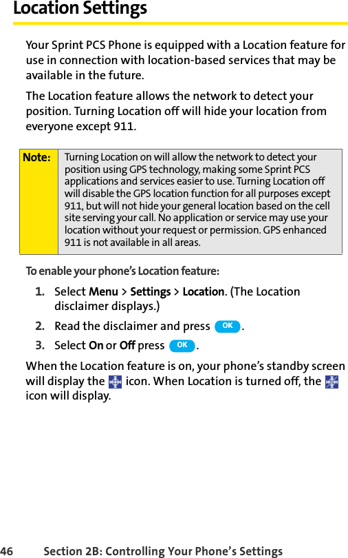 46 Section 2B: Controlling Your Phone’s SettingsLocation SettingsYour Sprint PCS Phone is equipped with a Location feature for use in connection with location-based services that may be available in the future. The Location feature allows the network to detect your position. Turning Location off will hide your location from everyone except 911.To enable your phone’s Location feature:1. Select Menu &gt; Settings &gt; Location. (The Location disclaimer displays.)2. Read the disclaimer and press  .3. Select On or Off press .When the Location feature is on, your phone’s standby screen will display the   icon. When Location is turned off, the   icon will display.Note: Turning Location on will allow the network to detect your position using GPS technology, making some Sprint PCS applications and services easier to use. Turning Location off will disable the GPS location function for all purposes except 911, but will not hide your general location based on the cell site serving your call. No application or service may use your location without your request or permission. GPS enhanced 911 is not available in all areas.OKOK