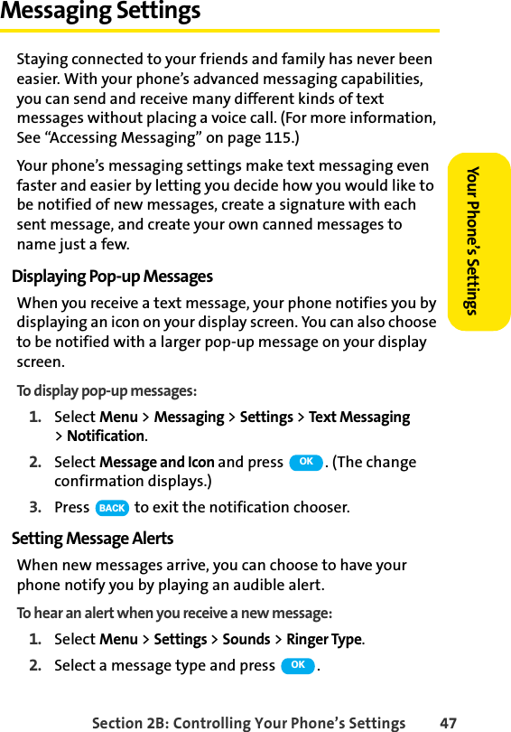 Section 2B: Controlling Your Phone’s Settings 47Your Phone’s SettingsMessaging SettingsStaying connected to your friends and family has never been easier. With your phone’s advanced messaging capabilities, you can send and receive many different kinds of text messages without placing a voice call. (For more information, See “Accessing Messaging” on page 115.) Your phone’s messaging settings make text messaging even faster and easier by letting you decide how you would like to be notified of new messages, create a signature with each sent message, and create your own canned messages to name just a few.Displaying Pop-up MessagesWhen you receive a text message, your phone notifies you by displaying an icon on your display screen. You can also choose to be notified with a larger pop-up message on your display screen.To display pop-up messages:1. Select Menu &gt; Messaging &gt; Settings &gt; Text Messaging &gt;Notification.2. Select Message and Icon and press  . (The change confirmation displays.)3. Press   to exit the notification chooser.Setting Message AlertsWhen new messages arrive, you can choose to have your phone notify you by playing an audible alert.To hear an alert when you receive a new message:1. Select Menu &gt; Settings &gt; Sounds &gt; Ringer Type.2. Select a message type and press  .OKBACKOK