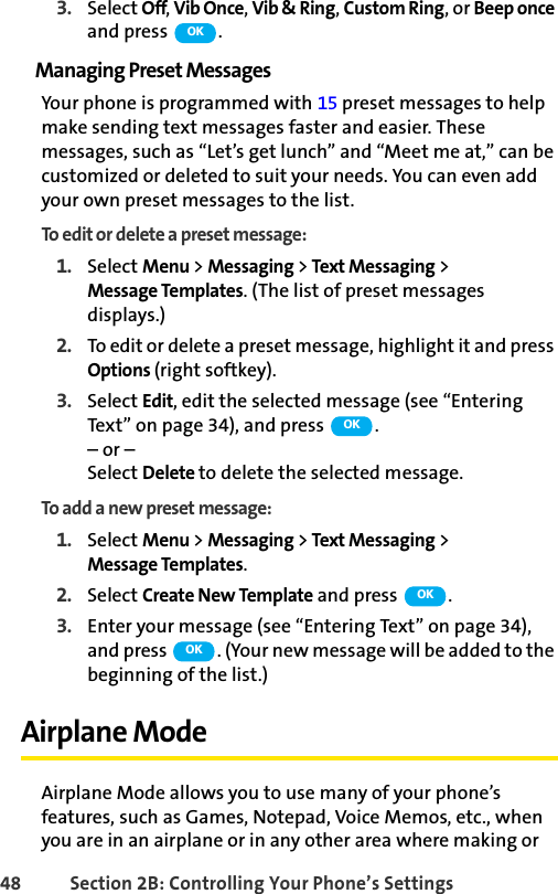 48 Section 2B: Controlling Your Phone’s Settings3. Select Off, Vib Once, Vib &amp; Ring, Custom Ring, or Beep once and press  .Managing Preset MessagesYour phone is programmed with 15 preset messages to help make sending text messages faster and easier. These messages, such as “Let’s get lunch” and “Meet me at,” can be customized or deleted to suit your needs. You can even add your own preset messages to the list.To edit or delete a preset message:1. Select Menu &gt; Messaging &gt; Text Messaging &gt; Message Templates. (The list of preset messages displays.)2. To edit or delete a preset message, highlight it and press Options (right softkey).3. Select Edit, edit the selected message (see “Entering Text” on page 34), and press  .– or –Select Delete to delete the selected message.To add a new preset message:1. Select Menu &gt; Messaging &gt; Text Messaging &gt; Message Templates.2. Select Create New Template and press  .3. Enter your message (see “Entering Text” on page 34), and press  . (Your new message will be added to the beginning of the list.)Airplane ModeAirplane Mode allows you to use many of your phone’s features, such as Games, Notepad, Voice Memos, etc., when you are in an airplane or in any other area where making or OKOKOKOK