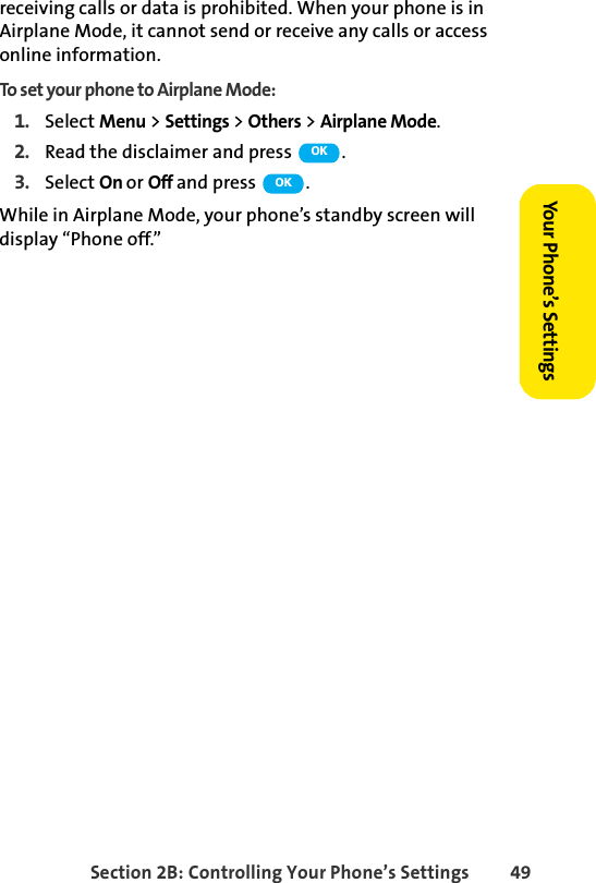 Section 2B: Controlling Your Phone’s Settings 49Your Phone’s Settingsreceiving calls or data is prohibited. When your phone is in Airplane Mode, it cannot send or receive any calls or access online information.To set your phone to Airplane Mode:1. Select Menu &gt; Settings &gt; Others &gt; Airplane Mode.2. Read the disclaimer and press  .3. Select On or Off and press  .While in Airplane Mode, your phone’s standby screen will display “Phone off.”OKOK