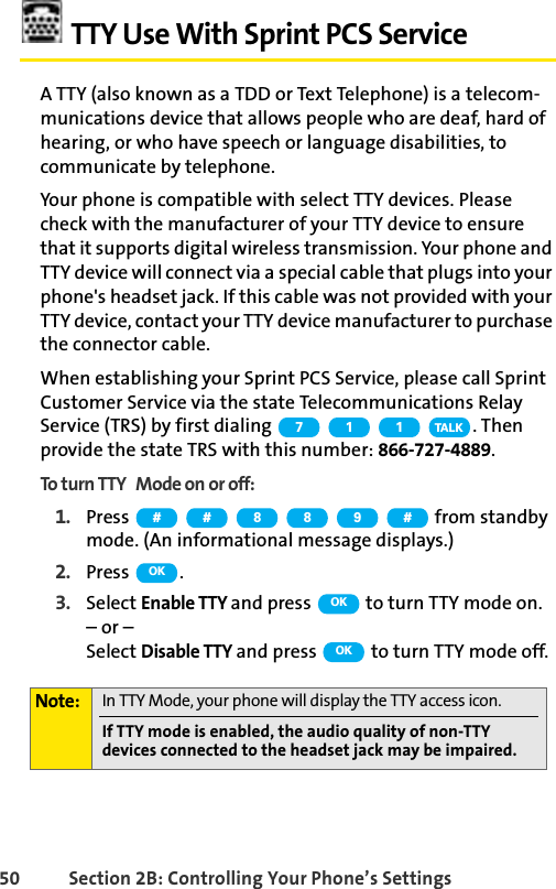 50 Section 2B: Controlling Your Phone’s SettingsTTY Use With Sprint PCS ServiceA TTY (also known as a TDD or Text Telephone) is a telecom-munications device that allows people who are deaf, hard of hearing, or who have speech or language disabilities, to communicate by telephone.Your phone is compatible with select TTY devices. Please check with the manufacturer of your TTY device to ensure that it supports digital wireless transmission. Your phone and TTY device will connect via a special cable that plugs into your phone&apos;s headset jack. If this cable was not provided with your TTY device, contact your TTY device manufacturer to purchase the connector cable.When establishing your Sprint PCS Service, please call Sprint Customer Service via the state Telecommunications Relay Service (TRS) by first dialing  . Then provide the state TRS with this number: 866-727-4889.To turn TTY Mode on or off:1. Press   from standby mode. (An informational message displays.)2. Press .3. Select Enable TTY and press   to turn TTY mode on.– or – Select Disable TTY and press   to turn TTY mode off.Note: In TTY Mode, your phone will display the TTY access icon.If TTY mode is enabled, the audio quality of non-TTY devices connected to the headset jack may be impaired.711TA L K# # 8 8 9 #OKOKOK