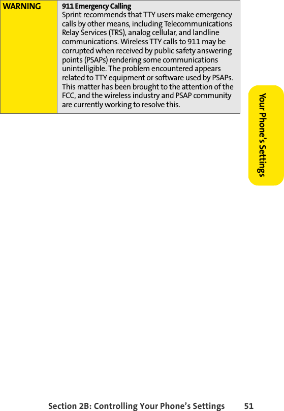 Section 2B: Controlling Your Phone’s Settings 51Your Phone’s SettingsWARNING 911 Emergency CallingSprint recommends that TTY users make emergency calls by other means, including Telecommunications Relay Services (TRS), analog cellular, and landline communications. Wireless TTY calls to 911 may be corrupted when received by public safety answering points (PSAPs) rendering some communications unintelligible. The problem encountered appears related to TTY equipment or software used by PSAPs. This matter has been brought to the attention of the FCC, and the wireless industry and PSAP community are currently working to resolve this.