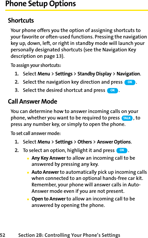 52 Section 2B: Controlling Your Phone’s SettingsPhone Setup OptionsShortcutsYour phone offers you the option of assigning shortcuts to your favorite or often-used functions. Pressing the navigation key up, down, left, or right in standby mode will launch your personally designated shortcuts (see the Navigation Key description on page 13).To assign your shortcuts:1. Select Menu &gt; Settings &gt; Standby Display &gt; Navigation.2. Select the navigation key direction and press  .3. Select the desired shortcut and press  .Call Answer ModeYou can determine how to answer incoming calls on your phone, whether you want to be required to press  , to press any number key, or simply to open the phone.To set call answer mode:1. Select Menu &gt; Settings &gt; Others &gt; Answer Options.2. To select an option, highlight it and press  .ⅢAny Key Answer to allow an incoming call to be answered by pressing any key.ⅢAuto Answer to automatically pick up incoming calls when connected to an optional hands-free car kit. Remember, your phone will answer calls in Auto-Answer mode even if you are not present.ⅢOpen to Answer to allow an incoming call to be answered by opening the phone.OKOKTA L KOK