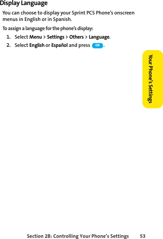 Section 2B: Controlling Your Phone’s Settings 53Your Phone’s SettingsDisplay LanguageYou can choose to display your Sprint PCS Phone’s onscreen menus in English or in Spanish.To assign a language for the phone’s display:1. Select Menu &gt; Settings &gt; Others &gt; Language.2. Select English or Español and press  . OK