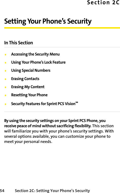 54 Section 2C: Setting Your Phone’s SecuritySection 2CSetting Your Phone’s SecurityIn This SectionࡗAccessing the Security MenuࡗUsing Your Phone’s Lock FeatureࡗUsing Special NumbersࡗErasing Contacts ࡗErasing My ContentࡗResetting Your PhoneࡗSecurity Features for Sprint PCS VisionSMBy using the security settings on your Sprint PCS Phone, you receive peace of mind without sacrificing flexibility. This section will familiarize you with your phone’s security settings. With several options available, you can customize your phone to meet your personal needs.