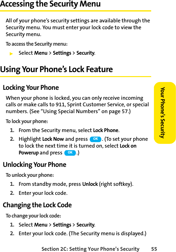 Section 2C: Setting Your Phone’s Security 55Your Phone’s SecurityAccessing the Security MenuAll of your phone’s security settings are available through the Security menu. You must enter your lock code to view the Security menu.To access the Security menu:ᮣSelect Menu &gt; Settings &gt; Security.Using Your Phone’s Lock FeatureLocking Your PhoneWhen your phone is locked, you can only receive incoming calls or make calls to 911, Sprint Customer Service, or special numbers. (See “Using Special Numbers” on page 57.)To lock your phone:1. From the Security menu, select Lock Phone.2. Highlight Lock Now and press  . (To set your phone to lock the next time it is turned on, select Lock on Powerup and press  .)Unlocking Your PhoneTo unlock your phone:1. From standby mode, press Unlock (right softkey).2. Enter your lock code.Changing the Lock CodeTo change your lock code:1. Select Menu &gt; Settings &gt; Security.2. Enter your lock code. (The Security menu is displayed.)OKOK