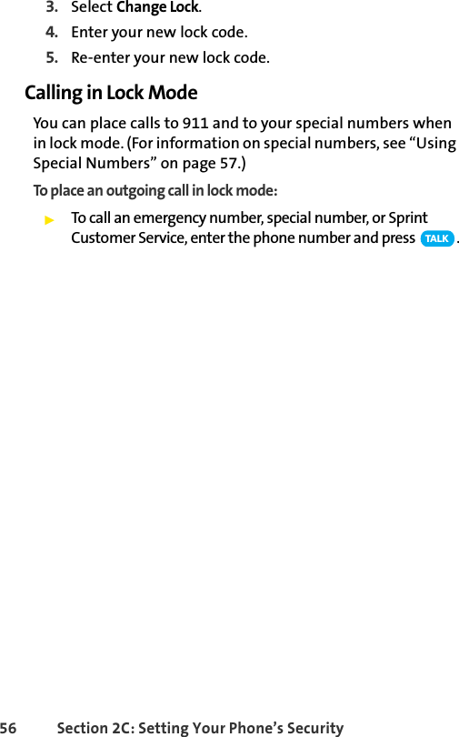 56 Section 2C: Setting Your Phone’s Security3. Select Change Lock.4. Enter your new lock code.5. Re-enter your new lock code.Calling in Lock ModeYou can place calls to 911 and to your special numbers when in lock mode. (For information on special numbers, see “Using Special Numbers” on page 57.)To place an outgoing call in lock mode:ᮣTo call an emergency number, special number, or Sprint Customer Service, enter the phone number and press  .TA L K