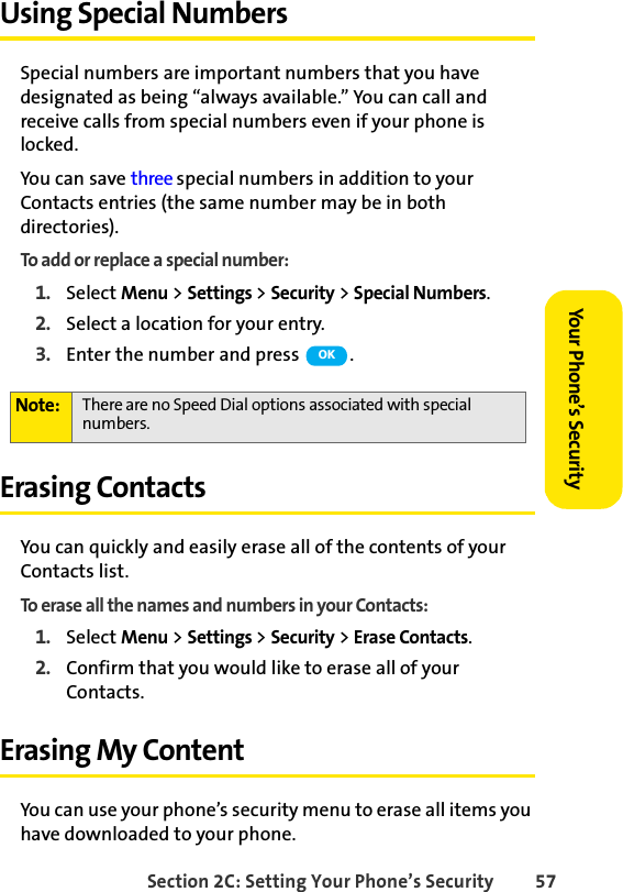 Section 2C: Setting Your Phone’s Security 57Your Phone’s SecurityUsing Special NumbersSpecial numbers are important numbers that you have designated as being “always available.” You can call and receive calls from special numbers even if your phone is locked.You can save three special numbers in addition to your Contacts entries (the same number may be in both directories).To add or replace a special number:1. Select Menu &gt; Settings &gt; Security &gt; Special Numbers.2. Select a location for your entry.3. Enter the number and press  .Erasing Contacts You can quickly and easily erase all of the contents of your Contacts list. To erase all the names and numbers in your Contacts:1. Select Menu &gt; Settings &gt; Security &gt; Erase Contacts.2. Confirm that you would like to erase all of your Contacts.Erasing My ContentYou can use your phone’s security menu to erase all items you have downloaded to your phone.Note: There are no Speed Dial options associated with special numbers.OK