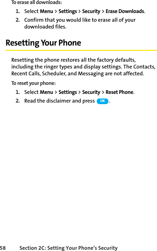 58 Section 2C: Setting Your Phone’s SecurityTo erase all downloads:1. Select Menu &gt; Settings &gt; Security &gt; Erase Downloads.2. Confirm that you would like to erase all of your downloaded files.Resetting Your PhoneResetting the phone restores all the factory defaults, including the ringer types and display settings. The Contacts, Recent Calls, Scheduler, and Messaging are not affected.To reset your phone:1. Select Menu &gt; Settings &gt; Security &gt; Reset Phone.2. Read the disclaimer and press  .OK