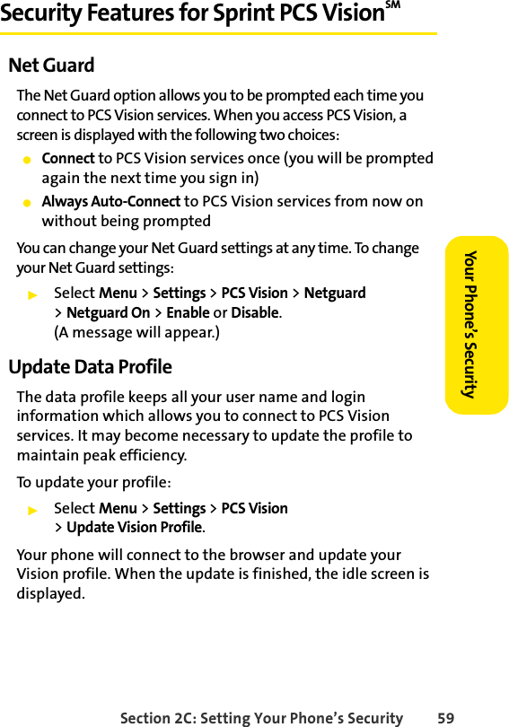 Section 2C: Setting Your Phone’s Security 59Your Phone’s SecuritySecurity Features for Sprint PCS VisionSM Net GuardThe Net Guard option allows you to be prompted each time you connect to PCS Vision services. When you access PCS Vision, a screen is displayed with the following two choices:ⅷConnect to PCS Vision services once (you will be prompted again the next time you sign in)ⅷAlways Auto-Connect to PCS Vision services from now on without being promptedYou can change your Net Guard settings at any time. To change your Net Guard settings:ᮣSelect Menu &gt; Settings &gt; PCS Vision &gt; Netguard &gt;Netguard On &gt; Enable or Disable. (A message will appear.)Update Data ProfileThe data profile keeps all your user name and login information which allows you to connect to PCS Vision services. It may become necessary to update the profile to maintain peak efficiency.To update your profile:ᮣSelect Menu &gt; Settings &gt; PCS Vision &gt;Update Vision Profile.Your phone will connect to the browser and update your Vision profile. When the update is finished, the idle screen is displayed.