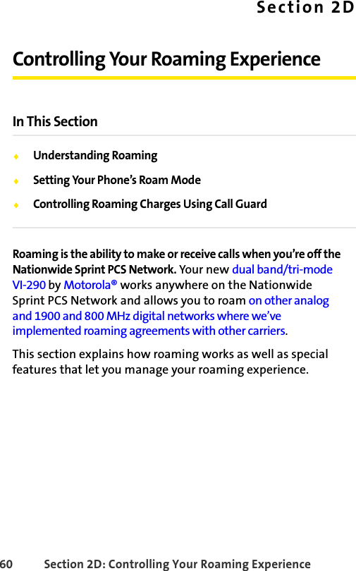 60 Section 2D: Controlling Your Roaming ExperienceSection 2DControlling Your Roaming ExperienceIn This SectionࡗUnderstanding RoamingࡗSetting Your Phone’s Roam ModeࡗControlling Roaming Charges Using Call GuardRoaming is the ability to make or receive calls when you’re off the Nationwide Sprint PCS Network. Your new dual band/tri-mode VI-290 by Motorola® works anywhere on the Nationwide Sprint PCS Network and allows you to roam on other analog and 1900 and 800 MHz digital networks where we’ve implemented roaming agreements with other carriers.This section explains how roaming works as well as special features that let you manage your roaming experience. 