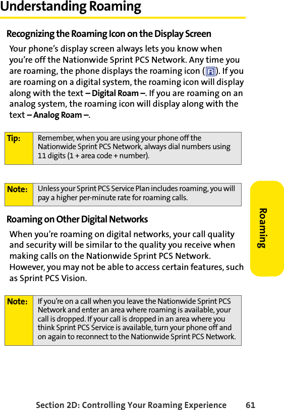 Section 2D: Controlling Your Roaming Experience 61RoamingUnderstanding RoamingRecognizing the Roaming Icon on the Display ScreenYour phone’s display screen always lets you know when you’re off the Nationwide Sprint PCS Network. Any time you are roaming, the phone displays the roaming icon ( ). If you are roaming on a digital system, the roaming icon will display along with the text – Digital Roam –. If you are roaming on an analog system, the roaming icon will display along with the text – Analog Roam –.Roaming on Other Digital NetworksWhen you’re roaming on digital networks, your call quality and security will be similar to the quality you receive when making calls on the Nationwide Sprint PCS Network. However, you may not be able to access certain features, such as Sprint PCS Vision.Tip: Remember, when you are using your phone off the Nationwide Sprint PCS Network, always dial numbers using 11 digits (1 + area code + number).Note: Unless your Sprint PCS Service Plan includes roaming, you will pay a higher per-minute rate for roaming calls.Note: If you’re on a call when you leave the Nationwide Sprint PCS Network and enter an area where roaming is available, your call is dropped. If your call is dropped in an area where you think Sprint PCS Service is available, turn your phone off and on again to reconnect to the Nationwide Sprint PCS Network.