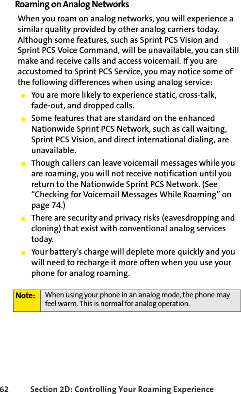 62 Section 2D: Controlling Your Roaming ExperienceRoaming on Analog NetworksWhen you roam on analog networks, you will experience a similar quality provided by other analog carriers today. Although some features, such as Sprint PCS Vision and Sprint PCS Voice Command, will be unavailable, you can still make and receive calls and access voicemail. If you are accustomed to Sprint PCS Service, you may notice some of the following differences when using analog service:ⅷYou are more likely to experience static, cross-talk, fade-out, and dropped calls.ⅷSome features that are standard on the enhanced Nationwide Sprint PCS Network, such as call waiting, Sprint PCS Vision, and direct international dialing, are unavailable.ⅷThough callers can leave voicemail messages while you are roaming, you will not receive notification until you return to the Nationwide Sprint PCS Network. (See “Checking for Voicemail Messages While Roaming” on page 74.)ⅷThere are security and privacy risks (eavesdropping and cloning) that exist with conventional analog services today.ⅷYour battery’s charge will deplete more quickly and you will need to recharge it more often when you use your phone for analog roaming.Note: When using your phone in an analog mode, the phone may feel warm. This is normal for analog operation.