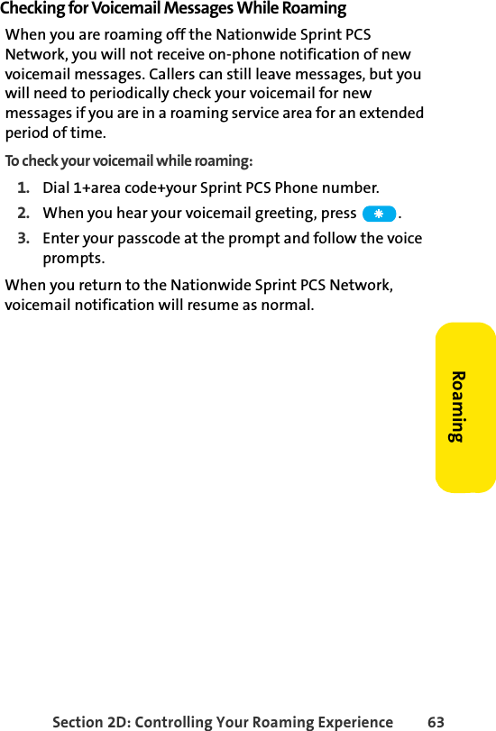 Section 2D: Controlling Your Roaming Experience 63RoamingChecking for Voicemail Messages While RoamingWhen you are roaming off the Nationwide Sprint PCS Network, you will not receive on-phone notification of new voicemail messages. Callers can still leave messages, but you will need to periodically check your voicemail for new messages if you are in a roaming service area for an extended period of time.To check your voicemail while roaming:1. Dial 1+area code+your Sprint PCS Phone number.2. When you hear your voicemail greeting, press  . 3. Enter your passcode at the prompt and follow the voice prompts.When you return to the Nationwide Sprint PCS Network, voicemail notification will resume as normal.