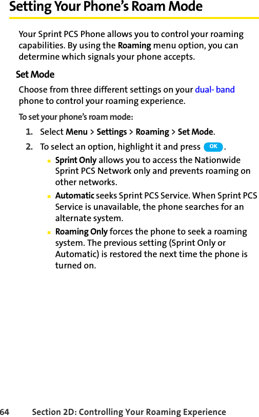 64 Section 2D: Controlling Your Roaming ExperienceSetting Your Phone’s Roam ModeYour Sprint PCS Phone allows you to control your roaming capabilities. By using the Roaming menu option, you can determine which signals your phone accepts.Set ModeChoose from three different settings on your dual- band phone to control your roaming experience.To set your phone’s roam mode:1. Select Menu &gt; Settings &gt; Roaming &gt; Set Mode.2. To select an option, highlight it and press  .ⅢSprint Only allows you to access the Nationwide Sprint PCS Network only and prevents roaming on other networks.ⅢAutomatic seeks Sprint PCS Service. When Sprint PCS Service is unavailable, the phone searches for an alternate system.ⅢRoaming Only forces the phone to seek a roaming system. The previous setting (Sprint Only or Automatic) is restored the next time the phone is turned on.OK