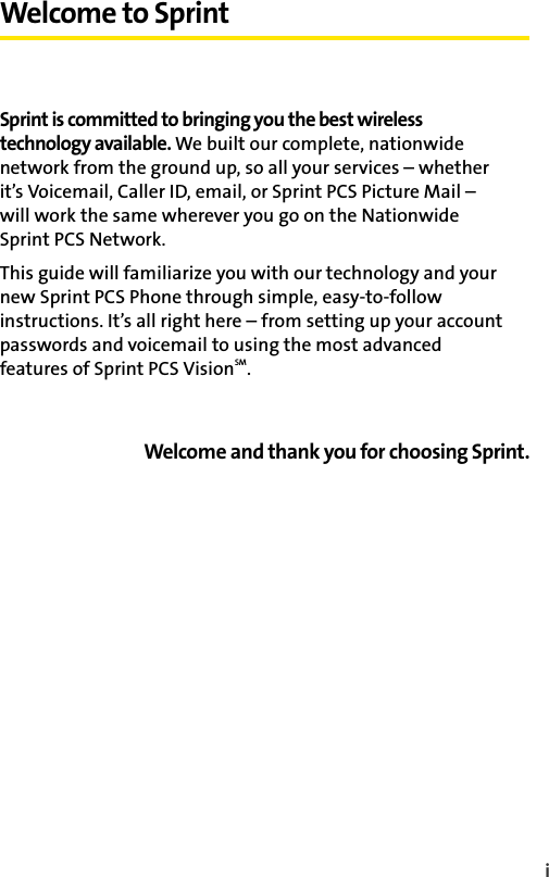 iWelcome to SprintSprint is committed to bringing you the best wireless technology available. We built our complete, nationwide network from the ground up, so all your services – whether it’s Voicemail, Caller ID, email, or Sprint PCS Picture Mail – will work the same wherever you go on the Nationwide Sprint PCS Network.This guide will familiarize you with our technology and your new Sprint PCS Phone through simple, easy-to-follow instructions. It’s all right here – from setting up your account passwords and voicemail to using the most advanced features of Sprint PCS VisionSM.Welcome and thank you for choosing Sprint.