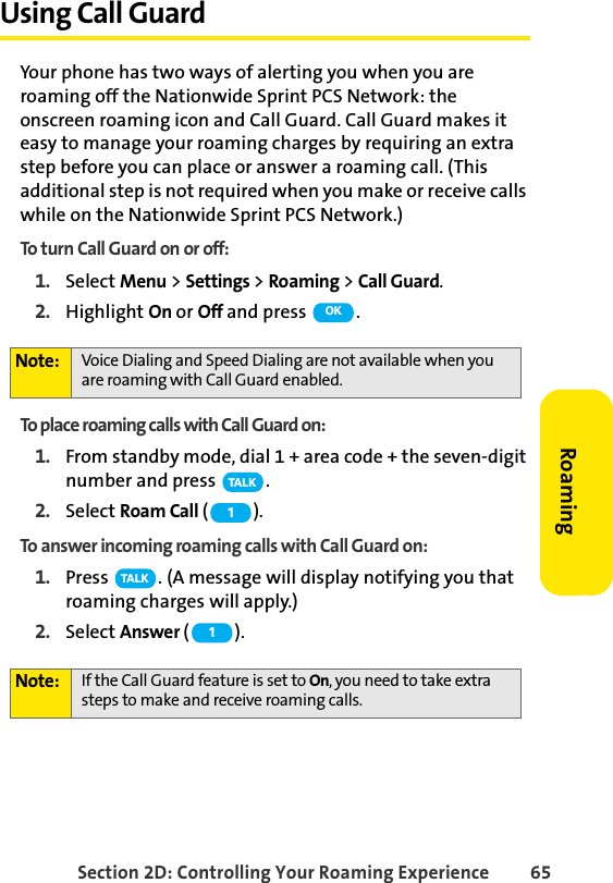 Section 2D: Controlling Your Roaming Experience 65RoamingUsing Call GuardYour phone has two ways of alerting you when you are roaming off the Nationwide Sprint PCS Network: the onscreen roaming icon and Call Guard. Call Guard makes it easy to manage your roaming charges by requiring an extra step before you can place or answer a roaming call. (This additional step is not required when you make or receive calls while on the Nationwide Sprint PCS Network.)To turn Call Guard on or off:1. Select Menu &gt; Settings &gt; Roaming &gt; Call Guard.2. Highlight On or Off and press  .To place roaming calls with Call Guard on:1. From standby mode, dial 1 + area code + the seven-digit number and press  .2. Select Roam Call ().To answer incoming roaming calls with Call Guard on:1. Press  . (A message will display notifying you that roaming charges will apply.)2. Select Answer (). Note: Voice Dialing and Speed Dialing are not available when you are roaming with Call Guard enabled.Note: If the Call Guard feature is set to On, you need to take extra steps to make and receive roaming calls.OKTA L K1TA L K1