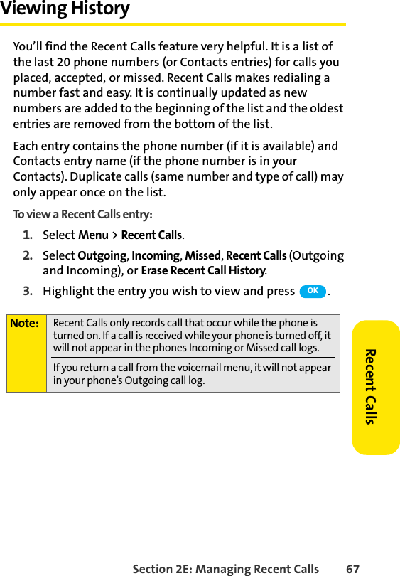 Section 2E: Managing Recent Calls 67Recent CallsViewing History You’ll find the Recent Calls feature very helpful. It is a list of the last 20 phone numbers (or Contacts entries) for calls you placed, accepted, or missed. Recent Calls makes redialing a number fast and easy. It is continually updated as new numbers are added to the beginning of the list and the oldest entries are removed from the bottom of the list.Each entry contains the phone number (if it is available) and Contacts entry name (if the phone number is in your Contacts). Duplicate calls (same number and type of call) may only appear once on the list.To view a Recent Calls entry:1. Select Menu &gt; Recent Calls.2. Select Outgoing, Incoming, Missed, Recent Calls (Outgoing and Incoming), or Erase Recent Call History.3. Highlight the entry you wish to view and press  .Note: Recent Calls only records call that occur while the phone is turned on. If a call is received while your phone is turned off, it will not appear in the phones Incoming or Missed call logs.If you return a call from the voicemail menu, it will not appear in your phone’s Outgoing call log.OK