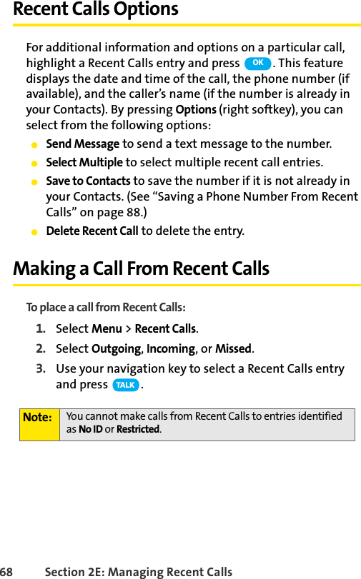 68 Section 2E: Managing Recent CallsRecent Calls OptionsFor additional information and options on a particular call, highlight a Recent Calls entry and press  . This feature displays the date and time of the call, the phone number (if available), and the caller’s name (if the number is already in your Contacts). By pressing Options (right softkey), you can select from the following options:ⅷSend Message to send a text message to the number.ⅷSelect Multiple to select multiple recent call entries. ⅷSave to Contacts to save the number if it is not already in your Contacts. (See “Saving a Phone Number From Recent Calls” on page 88.)ⅷDelete Recent Call to delete the entry.Making a Call From Recent CallsTo place a call from Recent Calls:1. Select Menu &gt; Recent Calls.2. Select Outgoing, Incoming, or Missed.3. Use your navigation key to select a Recent Calls entry and press  .Note: You cannot make calls from Recent Calls to entries identified as No ID or Restricted.OKTA L K